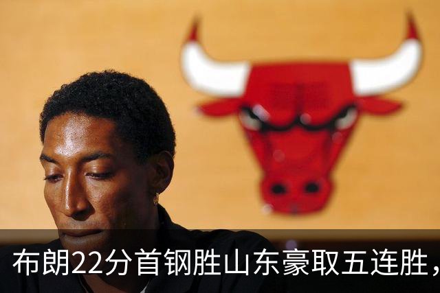 布朗22分首钢胜山东豪取五连胜，班顿1分离队倒计时